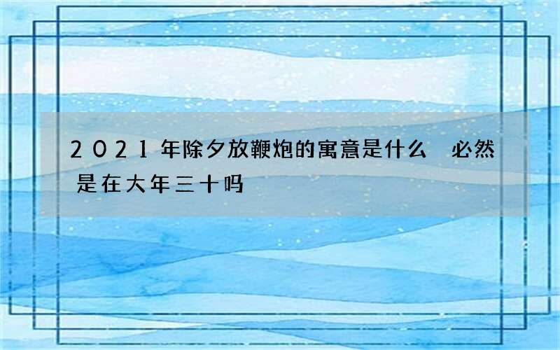 2021年除夕放鞭炮的寓意是什么 必然是在大年三十吗
